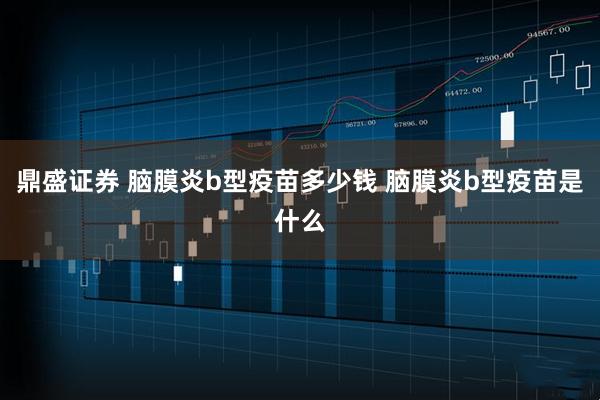 鼎盛证券 脑膜炎b型疫苗多少钱 脑膜炎b型疫苗是什么