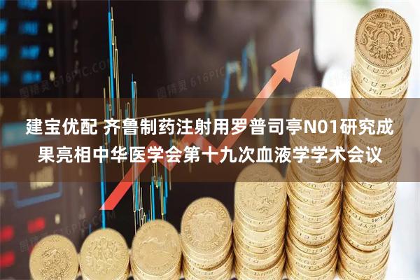 建宝优配 齐鲁制药注射用罗普司亭N01研究成果亮相中华医学会第十九次血液学学术会议