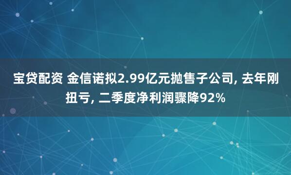 宝贷配资 金信诺拟2.99亿元抛售子公司, 去年刚扭亏, 二季度净利润骤降92%