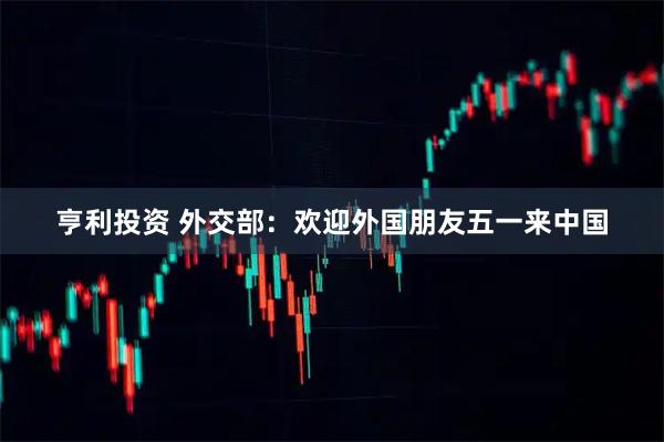亨利投资 外交部：欢迎外国朋友五一来中国