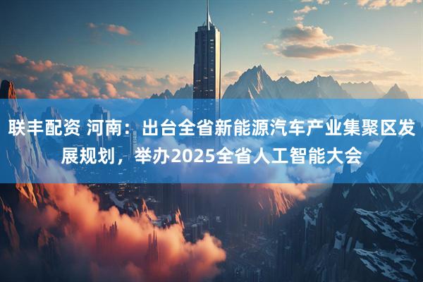 联丰配资 河南：出台全省新能源汽车产业集聚区发展规划，举办2025全省人工智能大会