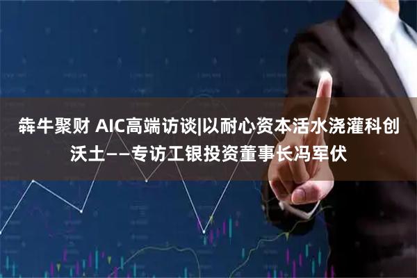 犇牛聚财 AIC高端访谈|以耐心资本活水浇灌科创沃土——专访工银投资董事长冯军伏