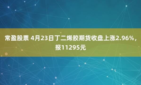 常盈股票 4月23日丁二烯胶期货收盘上涨2.96%，报11295元