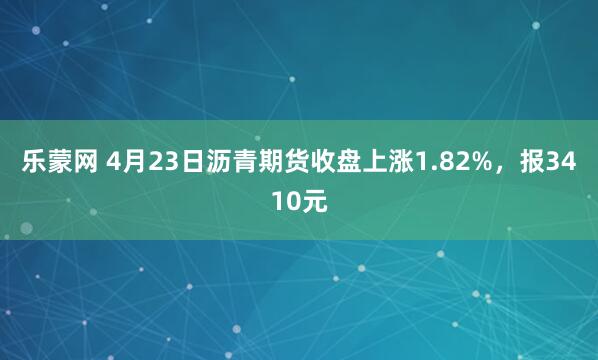 乐蒙网 4月23日沥青期货收盘上涨1.82%，报3410元