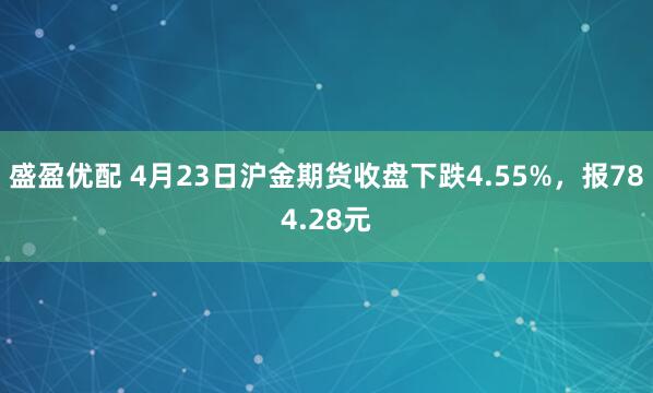 盛盈优配 4月23日沪金期货收盘下跌4.55%，报784.28元