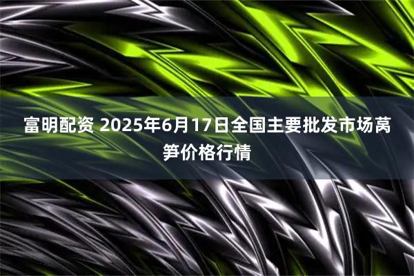 富明配资 2025年6月17日全国主要批发市场莴笋价格行情