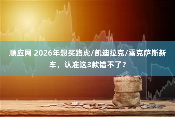 顺应网 2026年想买路虎/凯迪拉克/雷克萨斯新车，认准这3款错不了？