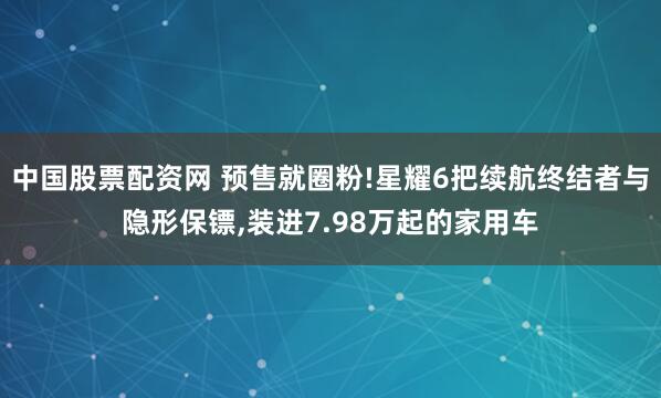 中国股票配资网 预售就圈粉!星耀6把续航终结者与隐形保镖,装进7.98万起的家用车