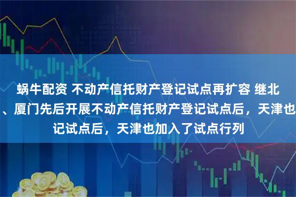 蜗牛配资 不动产信托财产登记试点再扩容 继北京、上海、广州、厦门先后开展不动产信托财产登记试点后，天津也加入了试点行列