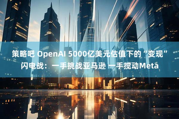 策略吧 OpenAI 5000亿美元估值下的“变现”闪电战：一手挑战亚马逊 一手搅动Meta