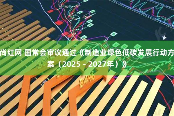 尚红网 国常会审议通过《制造业绿色低碳发展行动方案（2025－2027年）》