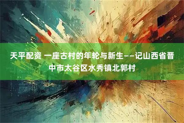 天平配资 一座古村的年轮与新生——记山西省晋中市太谷区水秀镇北郭村