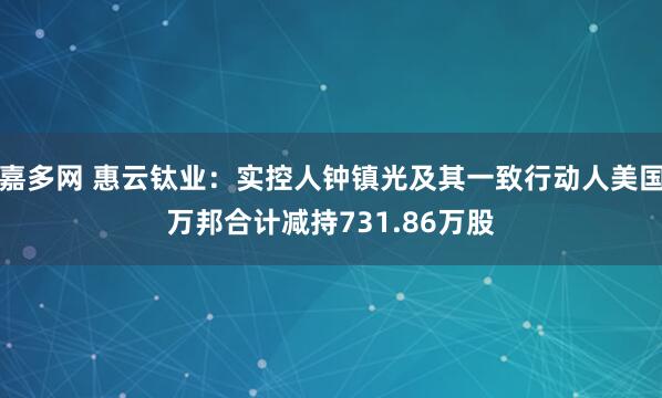 嘉多网 惠云钛业：实控人钟镇光及其一致行动人美国万邦合计减持731.86万股