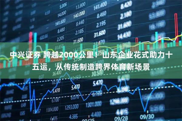 中兴证券 跨越2000公里！山东企业花式助力十五运，从传统制造跨界体育新场景