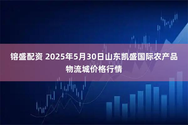 镕盛配资 2025年5月30日山东凯盛国际农产品物流城价格行情