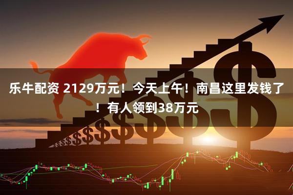 乐牛配资 2129万元！今天上午！南昌这里发钱了！有人领到38万元