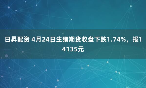 日昇配资 4月24日生猪期货收盘下跌1.74%，报14135元