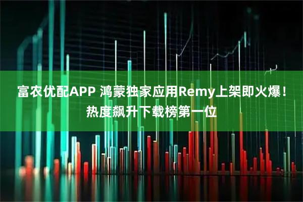 富农优配APP 鸿蒙独家应用Remy上架即火爆！热度飙升下载榜第一位