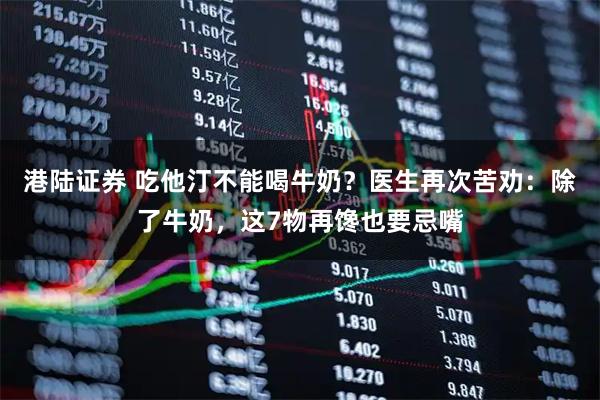 港陆证券 吃他汀不能喝牛奶？医生再次苦劝：除了牛奶，这7物再馋也要忌嘴