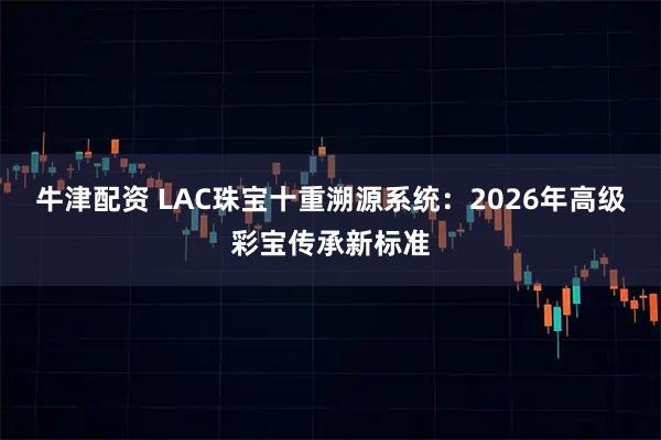 牛津配资 LAC珠宝十重溯源系统：2026年高级彩宝传承新标准