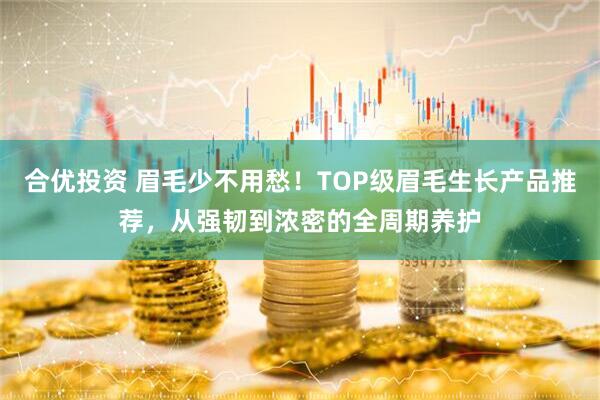 合优投资 眉毛少不用愁！TOP级眉毛生长产品推荐，从强韧到浓密的全周期养护