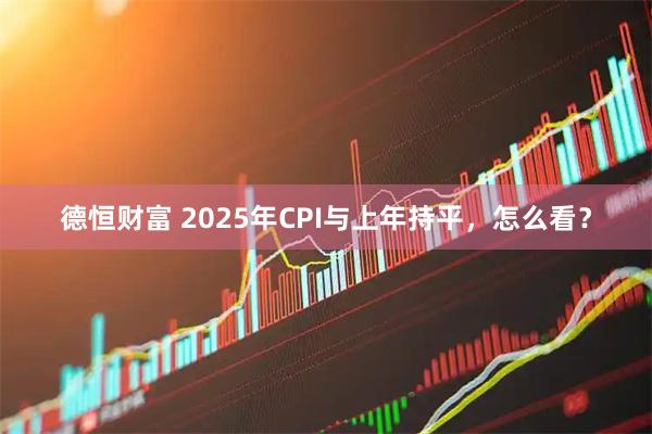 德恒财富 2025年CPI与上年持平，怎么看？