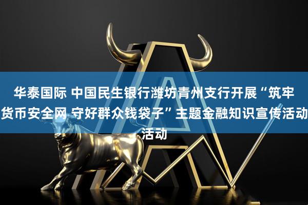 华泰国际 中国民生银行潍坊青州支行开展“筑牢货币安全网 守好群众钱袋子”主题金融知识宣传活动