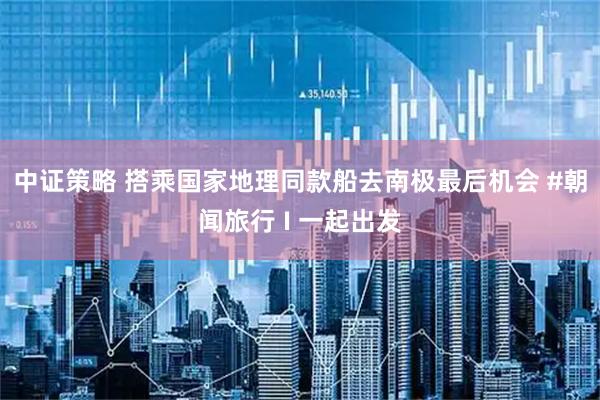 中证策略 搭乘国家地理同款船去南极最后机会 #朝闻旅行 I 一起出发