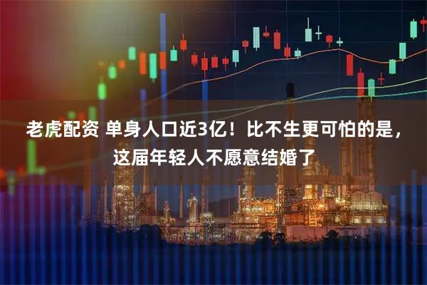 老虎配资 单身人口近3亿！比不生更可怕的是，这届年轻人不愿意结婚了
