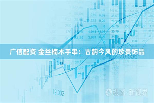广信配资 金丝楠木手串：古韵今风的珍贵饰品