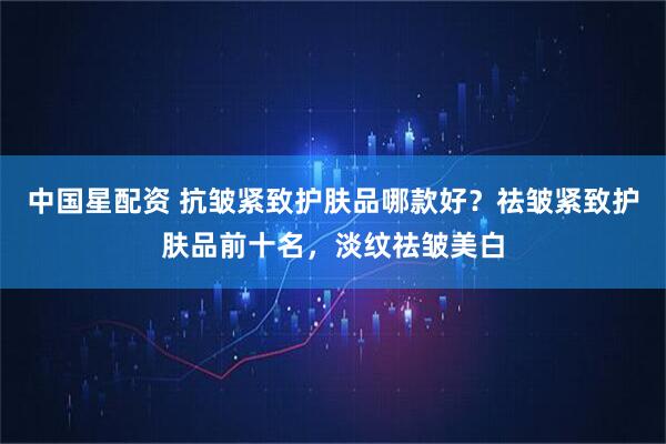 中国星配资 抗皱紧致护肤品哪款好？祛皱紧致护肤品前十名，淡纹祛皱美白