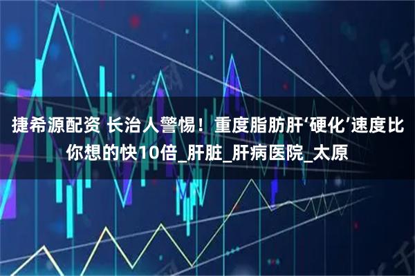 捷希源配资 长治人警惕！重度脂肪肝‘硬化’速度比你想的快10倍_肝脏_肝病医院_太原